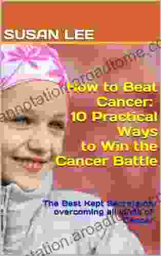 How To Beat Cancer: 10 Practical Ways To Win The Cancer Battle: The Best Kept Secrets On Overcoming All Kinds Of Cancer