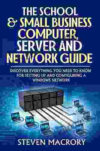 The School And Small Business Computer Server And Network Guide: Discover Everything You Need To Know For Setting Up And Configuring A Windows Network